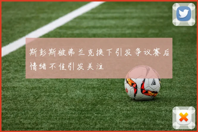 斯彭斯被弗兰克换下引发争议赛后情绪不佳引发关注