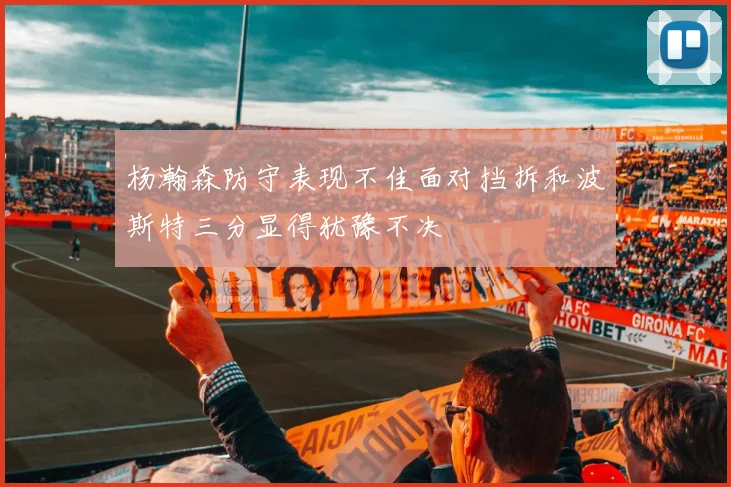 杨瀚森防守表现不佳面对挡拆和波斯特三分显得犹豫不决