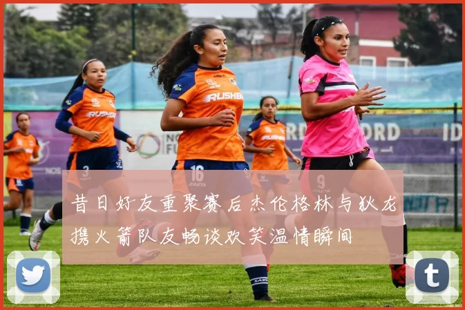 昔日好友重聚赛后杰伦格林与狄龙携火箭队友畅谈欢笑温情瞬间