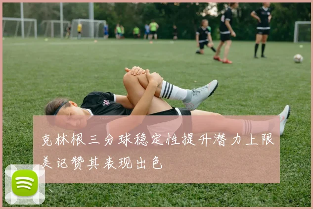克林根三分球稳定性提升潜力上限美记赞其表现出色