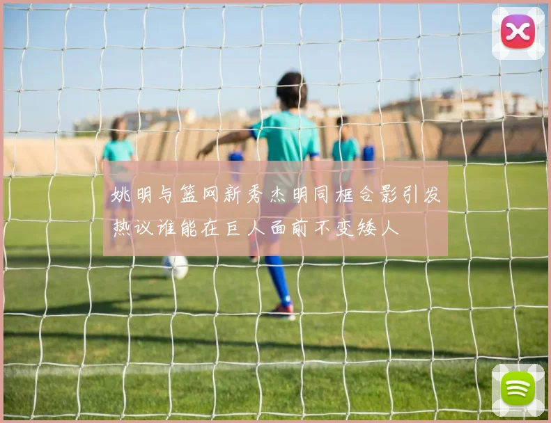 姚明与篮网新秀杰明同框合影引发热议谁能在巨人面前不变矮人